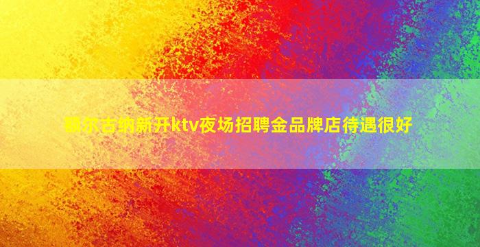 额尔古纳新开ktv夜场招聘金品牌店待遇很好